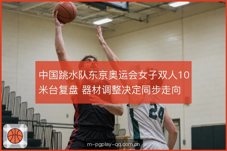 中国跳水队东京奥运会女子双人10米台复盘 器材调整决定同步走向