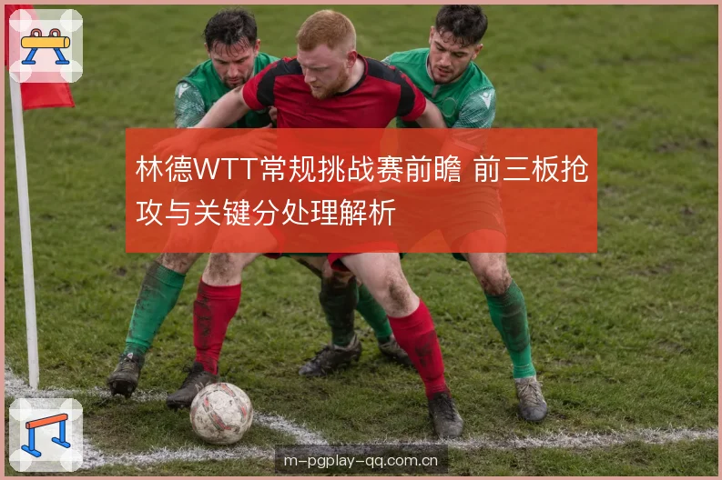 林德WTT常规挑战赛前瞻 前三板抢攻与关键分处理解析